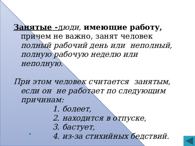 Занятые - л юди, имеющие работу, причем не важно, занят человек полный рабочий день или неполный, полную рабочую неделю или неполную.  При этом человек считается занятым, если он не работает по следующим причинам:  болеет,  находится в отпуске,  бастует,  из-за стихийных бедствий.  болеет,  находится в отпуске,  бастует,  из-за стихийных бедствий.  болеет,  находится в отпуске,  бастует,  из-за стихийных бедствий.  болеет,  находится в отпуске,  бастует,  из-за стихийных бедствий.  болеет,  находится в отпуске,  бастует,  из-за стихийных бедствий.  