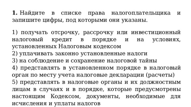 1.  Найдите в списке права налогоплательщика и запишите цифры, под которыми они указаны.  1) получать отсрочку, рассрочку или инвестиционный налоговый кредит в порядке и на условиях, установленных Налоговым кодексом 2) уплачивать законно установленные налоги 3) на соблюдение и сохранение налоговой тайны 4) представлять в установленном порядке в налоговый орган по месту учета налоговые декларации (расчеты) 5) представлять в налоговые органы и их должностным лицам в случаях и в порядке, которые предусмотрены настоящим Кодексом, документы, необходимые для исчисления и уплаты налогов 6) присутствовать при проведении выездной налоговой проверки 
