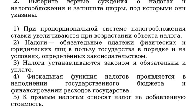 2. Выберите верные суждения о налогах и налогообложении и запишите цифры, под которыми они указаны.   1) При пропорциональной системе налогообложения ставки увеличиваются при возрастании объекта налога. 2) Налоги — обязательные платежи физических и юридических лиц в пользу государства в порядке и на условиях, определённых законодательством. 3) Налоги устанавливаются законом и обязательны к уплате. 4) Фискальная функция налогов проявляется в наполнении государственного бюджета и финансировании расходов государства. 5) К прямым налогам относят налог на добавленную стоимость. 