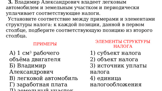 3. Владимир Александрович владеет легковым автомобилем и земельным участком и периодически уплачивает соответствующие налоги. Установите соответствие между примерами и элементами структуры налога: к каждой позиции, данной в первом столбце, подберите соответствующую позицию из второго столбца.    ПРИМЕРЫ А) 1 см 3  рабочего объёма двигателя     Б) Владимир Александрович ЭЛЕМЕНТЫ СТРУКТУРЫ НАЛОГА B) легковой автомобиль 1) субъект налога Г) заработная плата 2) объект налога Д) земельный участок 3) источник уплаты налога 4) единица налогообложения 