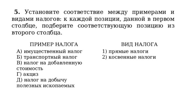 5. Установите соответствие между примерами и видами налогов: к каждой позиции, данной в первом столбце, подберите соответствующую позицию из второго столбца. ПРИМЕР НАЛОГА   А) имущественный налог ВИД НАЛОГА Б) транспортный налог   В) налог на добавленную стоимость 1) прямые налоги Г) акциз 2) косвенные налоги Д) налог на добычу полезных ископаемых 