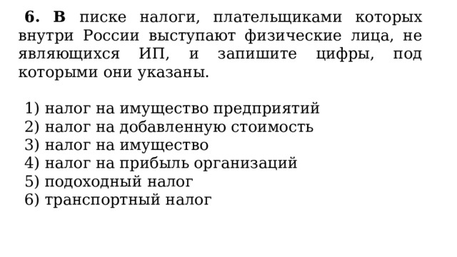 6. В писке налоги, плательщиками которых внутри России выступают физические лица, не являющихся ИП, и запишите цифры, под которыми они указаны.   1) налог на имущество предприятий 2) налог на добавленную стоимость 3) налог на имущество 4) налог на прибыль организаций 5) подоходный налог 6) транспортный налог 