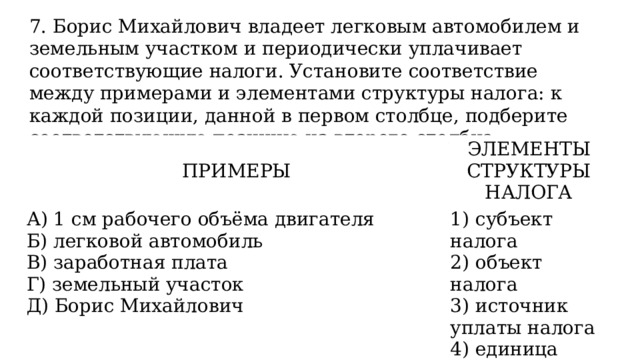 7. Борис Михайлович владеет легковым автомобилем и земельным участком и периодически уплачивает соответствующие налоги. Установите соответствие между примерами и элементами структуры налога: к каждой позиции, данной в первом столбце, подберите соответствующую позицию из второго столбца. ПРИМЕРЫ ЭЛЕМЕНТЫ СТРУКТУРЫ НАЛОГА А) 1 см рабочего объёма двигателя Б) легковой автомобиль 1) субъект налога 2) объект налога В) заработная плата Г) земельный участок 3) источник уплаты налога 4) единица налогообложения Д) Борис Михайлович 