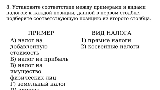 8. Установите соответствие между примерами и видами налогов: к каждой позиции, данной в первом столбце, подберите соответствующую позицию из второго столбца. ПРИМЕР   А) налог на добавленную стоимость ВИД НАЛОГА Б) налог на прибыль   В) налог на имущество физических лиц 1) прямые налоги Г) земельный налог 2) косвенные налоги Д) акцизы 