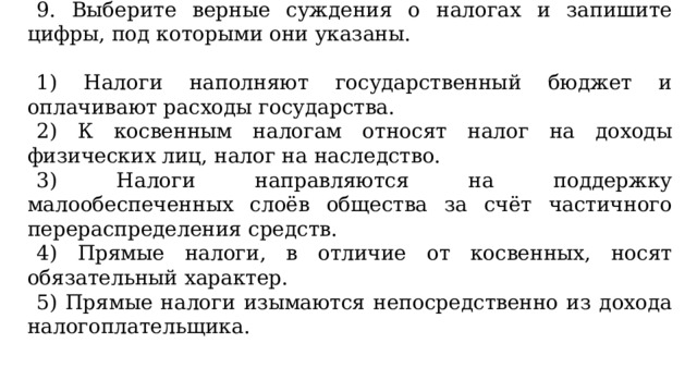 9. Выберите верные суждения о налогах и запишите цифры, под которыми они указаны.   1) Налоги наполняют государственный бюджет и оплачивают расходы государства. 2) К косвенным налогам относят налог на доходы физических лиц, налог на наследство. 3) Налоги направляются на поддержку малообеспеченных слоёв общества за счёт частичного перераспределения средств. 4) Прямые налоги, в отличие от косвенных, носят обязательный характер. 5) Прямые налоги изымаются непосредственно из дохода налогоплательщика.   