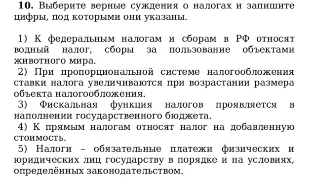 10. Выберите верные суждения о налогах и запишите цифры, под которыми они указаны.   1) К федеральным налогам и сборам в РФ относят водный налог, сборы за пользование объектами животного мира. 2) При пропорциональной системе налогообложения ставки налога увеличиваются при возрастании размера объекта налогообложения. 3) Фискальная функция налогов проявляется в наполнении государственного бюджета. 4) К прямым налогам относят налог на добавленную стоимость. 5) Налоги – обязательные платежи физических и юридических лиц государству в порядке и на условиях, определённых законодательством. 