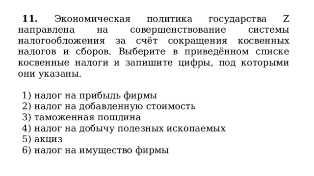 11. Экономическая политика государства Z направлена на совершенствование системы налогообложения за счёт сокращения косвенных налогов и сборов. Выберите в приведённом списке косвенные налоги и запишите цифры, под которыми они указаны.   1) налог на прибыль фирмы 2) налог на добавленную стоимость 3) таможенная пошлина 4) налог на добычу полезных ископаемых 5) акциз 6) налог на имущество фирмы 