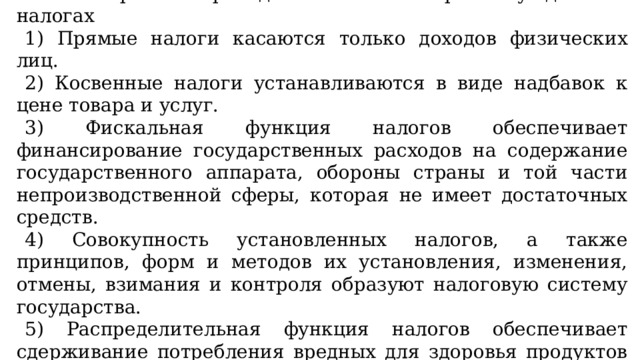 12. Выберите в приведённом списке верные суждения о налогах   1) Прямые налоги касаются только доходов физических лиц. 2) Косвенные налоги устанавливаются в виде надбавок к цене товара и услуг. 3) Фискальная функция налогов обеспечивает финансирование государственных расходов на содержание государственного аппарата, обороны страны и той части непроизводственной сферы, которая не имеет достаточных средств. 4) Совокупность установленных налогов, а также принципов, форм и методов их установления, изменения, отмены, взимания и контроля образуют налоговую систему государства. 5) Распределительная функция налогов обеспечивает сдерживание потребления вредных для здоровья продуктов путём установления на них повышенных налогов. 