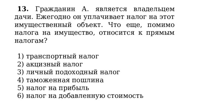 13. Гражданин А. является владельцем дачи. Ежегодно он уплачивает налог на этот имущественный объект. Что еще, помимо налога на имущество, относится к прямым налогам?   1) транспортный налог 2) акцизный налог 3) личный подоходный налог 4) таможенная пошлина 5) налог на прибыль 6) налог на добавленную стоимость 