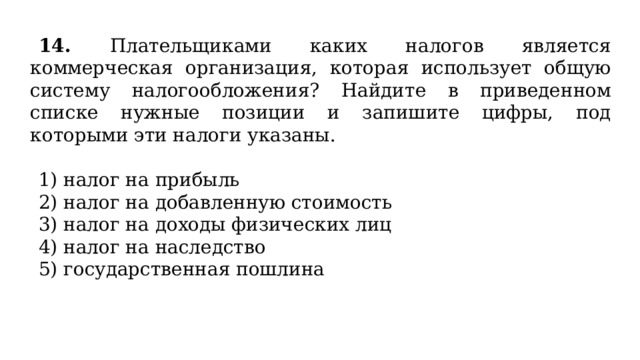 14. Плательщиками каких налогов является коммерческая организация, которая использует общую систему налогообложения? Найдите в приведенном списке нужные позиции и запишите цифры, под которыми эти налоги указаны.   1) налог на прибыль 2) налог на добавленную стоимость 3) налог на доходы физических лиц 4) налог на наследство 5) государственная пошлина 