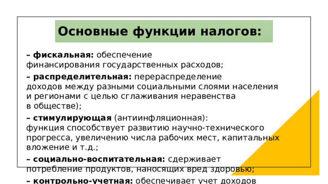 Основные функции налогов: – фискальная: обеспечение финансирования государственных расходов; – распределительная: перераспределение доходов между разными социальными слоями населения и регионами с целью сглаживания неравенства в обществе); – стимулирующая (антиинфляционная): функция способствует развитию научно-технического прогресса, увеличению числа рабочих мест, капитальных вложение и т.д.; – социально-воспитательная: сдерживает потребление продуктов, наносящих вред здоровью; – контрольно-учетная: обеспечивает учет доходов и расходов граждан, предприятий и организаций. 