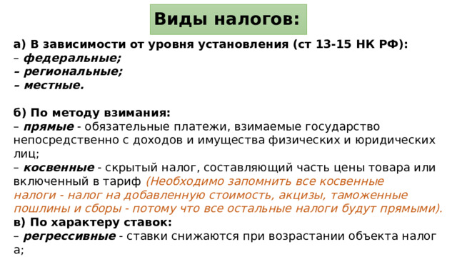 Виды налогов: а)  В зависимости от уровня установления (ст 13-15 НК РФ): –  федеральные; –  региональные; –  местные. б) По методу взимания: – прямые - обязательные платежи, взимаемые государство непосредственно с доходов и имущества физических и юридических лиц; – косвенные - скрытый налог, составляющий часть цены товара или включенный в тариф (Необходимо запомнить все косвенные налоги - налог на добавленную стоимость, акцизы, таможенные пошлины и сборы - потому что все остальные налоги будут прямыми). в) По характеру ставок: –  регрессивные  - ставки снижаются при возрастании объекта налога; –  пропорциональные  - ставки не зависят от величины объекта налога; –  прогрессивные  - ставки увеличиваются при возрастании объекта налога.  
