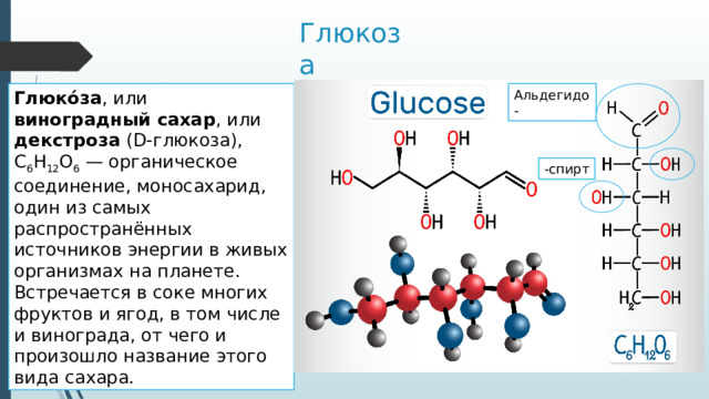 Глюкоза Глюко́за , или виноградный сахар , или декстроза (D-глюкоза), C 6 H 12 O 6  — органическое соединение, моносахарид, один из самых распространённых источников энергии в живых организмах на планете. Встречается в соке многих фруктов и ягод, в том числе и винограда, от чего и произошло название этого вида сахара. Альдегидо- -спирт 