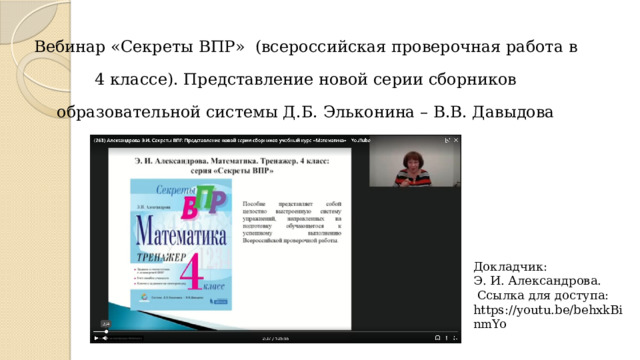 Вебинар «Секреты ВПР» (всероссийская проверочная работа в 4 классе). Представление новой серии сборников образовательной системы Д.Б. Эльконина – В.В. Давыдова (учебный курс «Математика»).   Докладчик:  Э. И. Александрова.  Ссылка для доступа: https://youtu.be/behxkBinmYo 