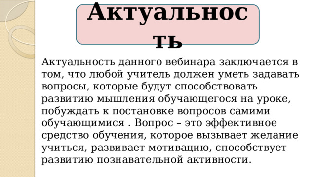 Актуальность Актуальность данного вебинара заключается в том, что любой учитель должен уметь задавать вопросы, которые будут способствовать развитию мышления обучающегося на уроке, побуждать к постановке вопросов самими обучающимися . Вопрос – это эффективное средство обучения, которое вызывает желание учиться, развивает мотивацию, способствует развитию познавательной активности. 