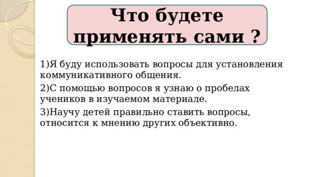 Что будете применять сами ? 1)Я буду использовать вопросы для установления коммуникативного общения. 2)С помощью вопросов я узнаю о пробелах учеников в изучаемом материале. 3)Научу детей правильно ставить вопросы, относится к мнению других объективно. 