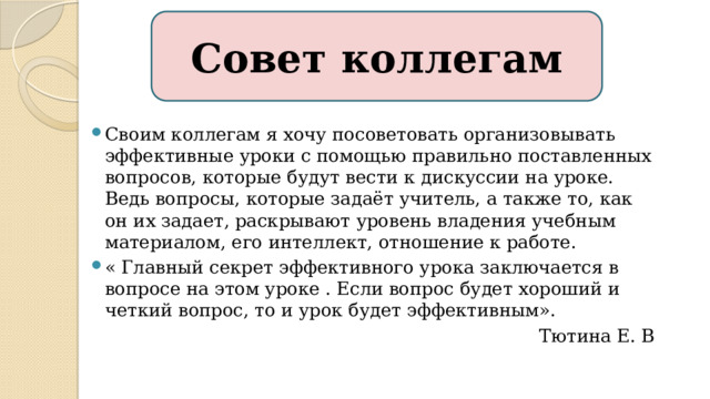 Совет коллегам Своим коллегам я хочу посоветовать организовывать эффективные уроки с помощью правильно поставленных вопросов, которые будут вести к дискуссии на уроке. Ведь вопросы, которые задаёт учитель, а также то, как он их задает, раскрывают уровень владения учебным материалом, его интеллект, отношение к работе. « Главный секрет эффективного урока заключается в вопросе на этом уроке . Если вопрос будет хороший и четкий вопрос, то и урок будет эффективным».  Тютина Е. В 