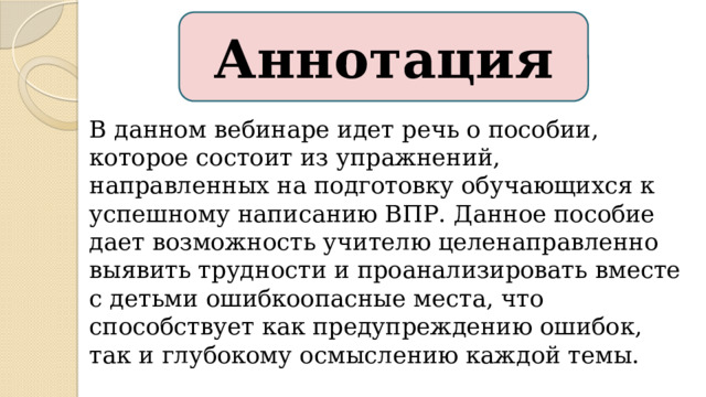 Аннотация В данном вебинаре идет речь о пособии, которое состоит из упражнений, направленных на подготовку обучающихся к успешному написанию ВПР. Данное пособие дает возможность учителю целенаправленно выявить трудности и проанализировать вместе с детьми ошибкоопасные места, что способствует как предупреждению ошибок, так и глубокому осмыслению каждой темы. Существует такое пособие, которое поможет учителю подготовить детей к ВПР.  