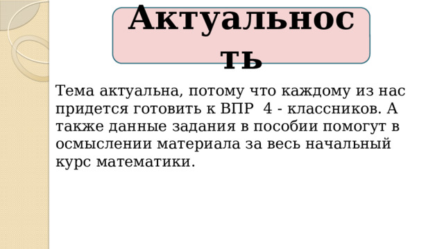 Актуальность Тема актуальна, потому что каждому из нас придется готовить к ВПР 4 - классников. А также данные задания в пособии помогут в осмыслении материала за весь начальный курс математики. 