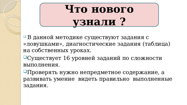 Что нового узнали ?  В данной методике существуют задания с «ловушками», диагностические задания (таблица) на собственных уроках. Существует 16 уровней заданий по сложности выполнения. Проверять нужно непредметное содержание, а развивать умение видеть правильно выполненные задания. А также поднимает самооценку, когда ребенок складывает два 20-тизначных числа, нежели решает 20 примеров с однозначными.  