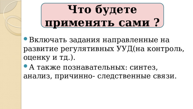 Что будете применять сами ? Включать задания направленные на развитие регулятивных УУД(на контроль, оценку и тд.). А также познавательных: синтез, анализ, причинно- следственные связи. 