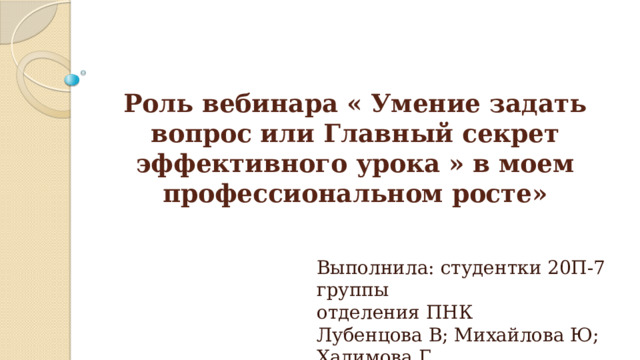 Роль вебинара « Умение задать вопрос или Главный секрет эффективного урока » в моем профессиональном росте» Выполнила: студентки 20П-7 группы  отделения ПНК  Лубенцова В; Михайлова Ю; Халимова Г. 