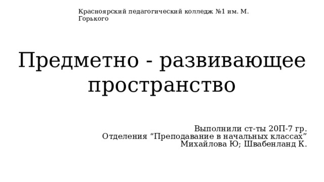 Красноярский педагогический колледж №1 им. М. Горького Предметно - развивающее пространство Выполнили ст-ты 20П-7 гр. Отделения “Преподавание в начальных классах” Михайлова Ю; Швабенланд К. 