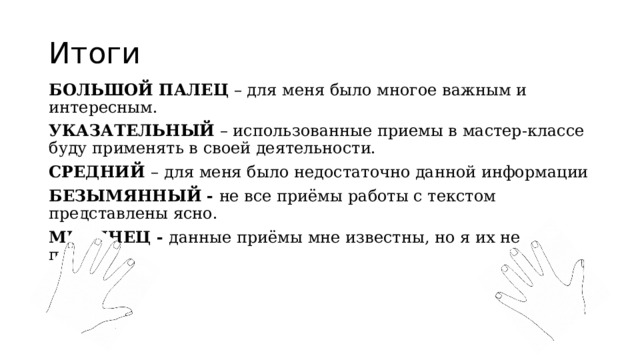 Итоги БОЛЬШОЙ ПАЛЕЦ  – для меня было многое важным и интересным. УКАЗАТЕЛЬНЫЙ  – использованные приемы в мастер-классе буду применять в своей деятельности. СРЕДНИЙ  – для меня было недостаточно данной информации БЕЗЫМЯННЫЙ   -  не все приёмы работы с текстом представлены ясно. МИЗИНЕЦ -  данные приёмы мне известны, но я их не применяю 