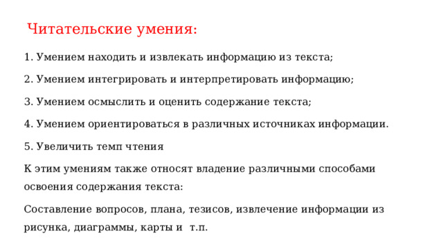 Читательские умения:   1. Умением находить и извлекать информацию из текста; 2. Умением интегрировать и интерпретировать информацию; 3. Умением осмыслить и оценить содержание текста; 4. Умением ориентироваться в различных источниках информации. 5. Увеличить темп чтения К этим умениям также относят владение различными способами освоения содержания текста: Составление вопросов, плана, тезисов, извлечение информации из рисунка, диаграммы, карты и т.п. 