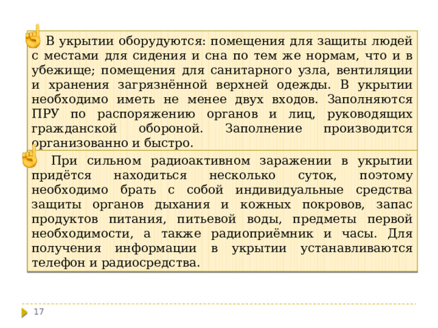  В укрытии оборудуются: помещения для защиты людей с местами для сидения и сна по тем же нормам, что и в убежище; помещения для санитарного узла, вентиляции и хранения загрязнённой верхней одежды. В укрытии необходимо иметь не менее двух входов. Заполняются ПРУ по распоряжению органов и лиц, руководящих гражданской обороной. Заполнение производится организованно и быстро.  При сильном радиоактивном заражении в укрытии придётся находиться несколько суток, поэтому необходимо брать с собой индивидуальные средства защиты органов дыхания и кожных покровов, запас продуктов питания, питьевой воды, предметы первой необходимости, а также радиоприёмник и часы. Для получения информации в укрытии устанавливаются телефон и радиосредства.  