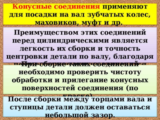 Конусные соединения применяют для посадки на вал зубчатых колес, маховиков, муфт и др. Преимуществом этих соединений перед цилиндрическими является легкость их сборки и точность центровки детали по валу, благодаря чему в соединении не получается перекоса. При сборке таких соединений необходимо проверить чистоту обработки и прилегание конусных поверхностей соединения (по краске).  После сборки между торцами вала и ступицы детали должен оставаться небольшой зазор. 