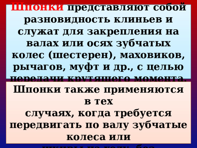 Шпонки представляют собой разновидность клиньев и служат для закрепления на валах или осях зубчатых колес (шестерен), маховиков, рычагов, муфт и др., с целью  передачи крутящего момента. Шпонки также применяются в тех  случаях, когда требуется передвигать по валу зубчатые колеса или  шкивы на ходу, без выключения механизма. 