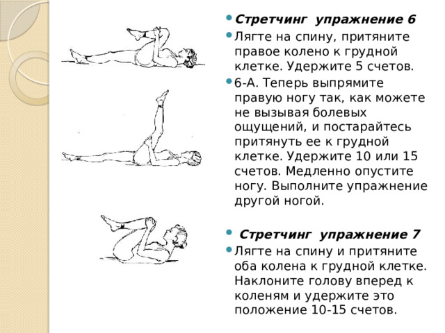 Стретчинг  упражнение 6 Лягте на спину, притяните правое колено к грудной клетке. Удержите 5 счетов. 6-А. Теперь выпрямите правую ногу так, как можете не вызывая болевых ощущений, и постарайтесь притянуть ее к грудной клетке. Удержите 10 или 15 счетов. Медленно опустите ногу. Выполните упражнение другой ногой.  Стретчинг  упражнение 7 Лягте на спину и притяните оба колена к грудной клетке. Наклоните голову вперед к коленям и удержите это положение 10-15 счетов. 