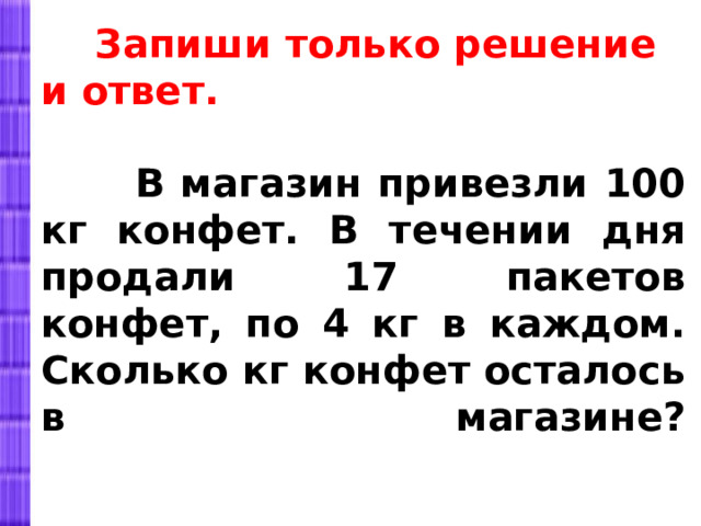  Запиши только решение и ответ.   В магазин привезли 100 кг конфет. В течении дня продали 17 пакетов конфет, по 4 кг в каждом. Сколько кг конфет осталось в магазине?   