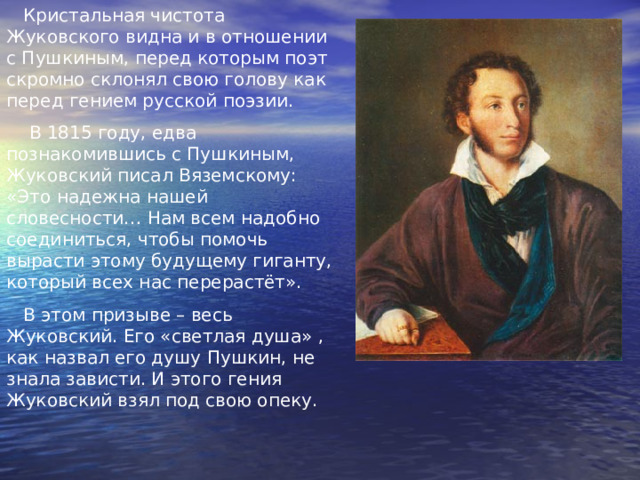  Кристальная чистота Жуковского видна и в отношении с Пушкиным, перед которым поэт скромно склонял свою голову как перед гением русской поэзии.  В 1815 году, едва познакомившись с Пушкиным, Жуковский писал Вяземскому : «Это надежна нашей словесности… Нам всем надобно соединиться, чтобы помочь вырасти этому будущему гиганту, который всех нас перерастёт».  В этом призыве – весь Жуковский. Его «светлая душа» , как назвал его душу Пушкин, не знала зависти. И этого гения Жуковский взял под свою опеку. 