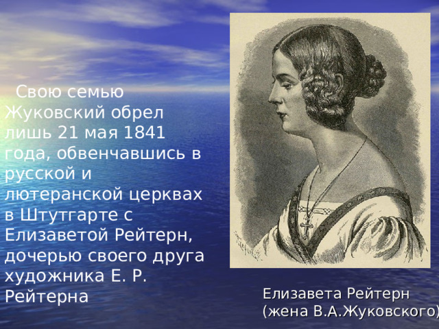  Свою семью Жуковский обрел лишь 21 мая 1841 года, обвенчавшись в русской и лютеранской церквах в Штутгарте с Елизаветой Рейтерн, дочерью своего друга художника Е. Р. Рейтерна Елизавета Рейтерн  (жена В.А.Жуковского) 