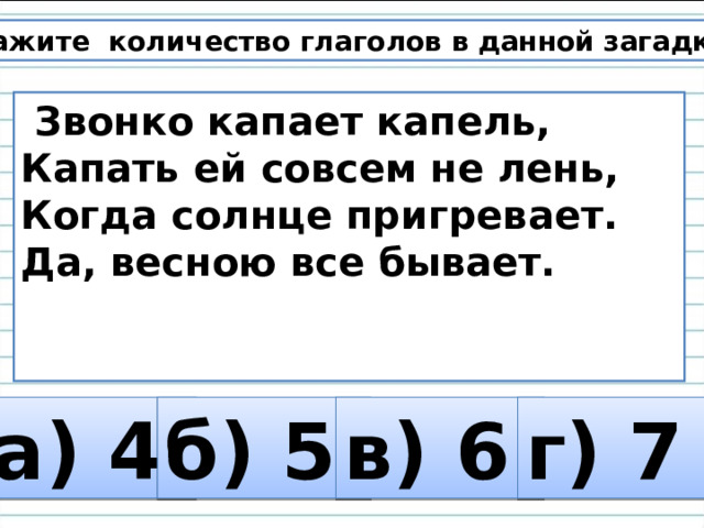 6. Укажите количество глаголов в данной загадке.  Звонко капает капель, Капать ей совсем не лень, Когда солнце пригревает. Да, весною все бывает.    а) 4 б) 5 в) 6 г) 7 