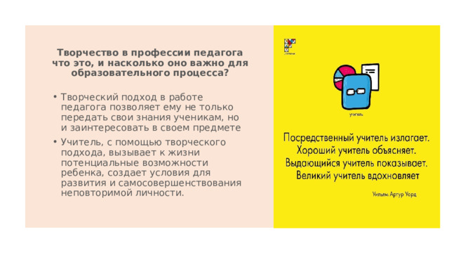 Творчество в профессии педагога что это, и насколько оно важно для образовательного процесса? Творческий подход в работе педагога позволяет ему не только передать свои знания ученикам, но и заинтересовать в своем предмете Учитель, с помощью творческого подхода, вызывает к жизни потенциальные возможности ребенка, создает условия для развития и самосовершенствования неповторимой личности.  