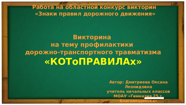 Работа на областной конкурс викторин «Знаки правил дорожного движения» Викторина на тему профилактики дорожно-транспортного травматизма «КОТоПРАВИЛАх» Автор: Дмитриева Оксана Леонидовна учитель начальных классов МОАУ «Гимназия 25 г. Благовещенска» 