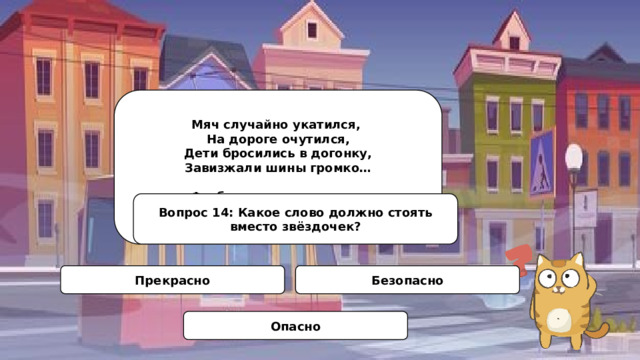 Мяч случайно укатился, На дороге очутился, Дети бросились в догонку, Завизжали шины громко…   Футболистам стало ясно: У мостовой играть *******! Вопрос 14: Какое слово должно стоять вместо звёздочек? Прекрасно Безопасно Опасно 