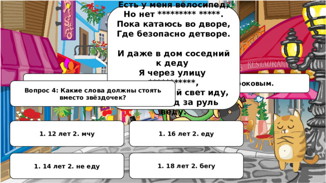 Есть у меня велосипед, Но нет ********* *****. Пока катаюсь во дворе, Где безопасно детворе.  И даже в дом соседний к деду Я через улицу ***********, А на зелёный свет иду, Велосипед за руль веду. Свинья под дубом вековым, но поворот был роковым. Вопрос 4: Какие слова должны стоять вместо звёздочек? 1. 12 лет 2. мчу 1. 16 лет 2. еду 1. 18 лет 2. бегу 1. 14 лет 2. не еду 