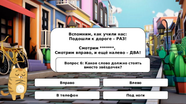 Вспомним, как учили нас: Подошли к дороге – РАЗ!  Смотрим *******, Смотрим вправо, и ещё налево – ДВА!  Нет машин – шагай вперёд, Начинаем переход! Вопрос 6: Какое слово должно стоять вместо звёздочек? Вправо Влево В телефон Под ноги 