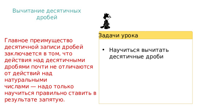 Вычитание десятичных дробей Задачи урока Главное преимущество десятичной записи дробей заключается в том, что действия над десятичными дробями почти не отличаются от действий над натуральными числами — надо только научиться правильно ставить в результате запятую. Научиться вычитать десятичные дроби 