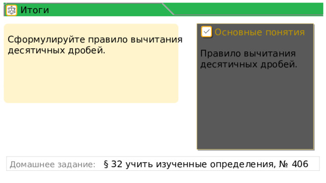 Итоги Основные понятия Сформулируйте правило вычитания десятичных дробей. Правило вычитания десятичных дробей. Домашнее задание: § 32 учить изученные определения, № 406 