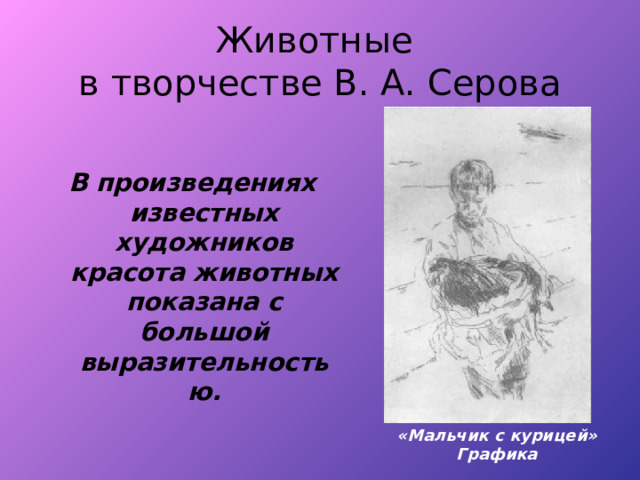 Животные  в творчестве В. А. Серова В произведениях известных художников красота животных показана с большой выразительностью. «Мальчик с курицей» Графика 