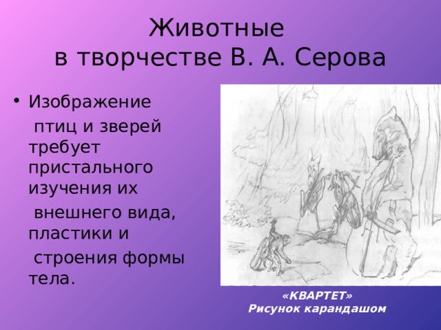 Животные  в творчестве В. А. Серова Изображение  птиц и зверей требует пристального изучения их  внешнего вида, пластики и  строения формы тела. «КВАРТЕТ» Рисунок карандашом 