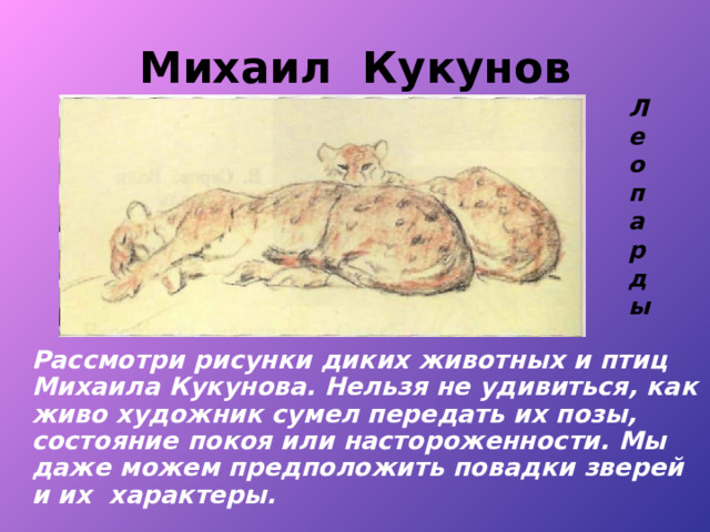 Михаил Кукунов Леопарды   Рассмотри рисунки диких животных и птиц Михаила Кукунова. Нельзя не удивиться, как живо художник сумел передать их позы, состояние покоя или настороженности. Мы даже можем предположить повадки зверей и их характеры. 