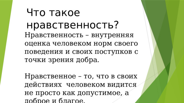 Что такое нравственность? Нравственность – внутренняя оценка человеком норм своего поведения и своих поступков с точки зрения добра. Нравственное – то, что в своих действиях человеком видится не просто как допустимое, а доброе и благое. 