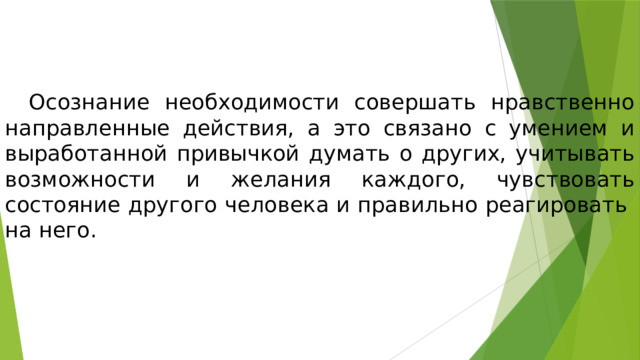  Осознание необходимости совершать нравственно направленные действия, а это связано с умением и выработанной привычкой думать о других, учитывать возможности и желания каждого, чувствовать состояние другого человека и правильно реагировать на него. 