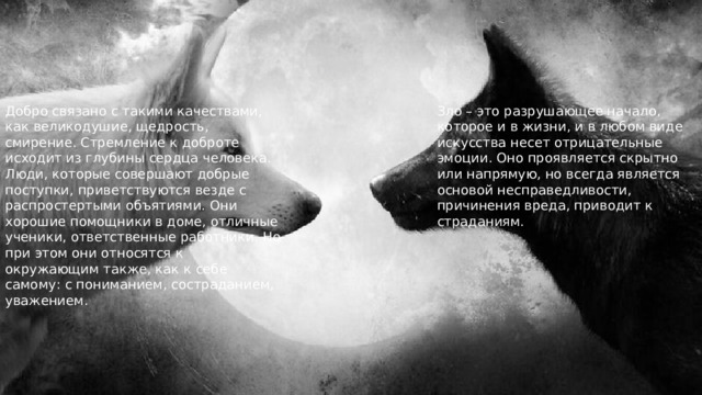 Зло – это разрушающее начало, которое и в жизни, и в любом виде искусства несет отрицательные эмоции. Оно проявляется скрытно или напрямую, но всегда является основой несправедливости, причинения вреда, приводит к страданиям. Добро связано с такими качествами, как великодушие, щедрость, смирение. Стремление к доброте исходит из глубины сердца человека. Люди, которые совершают добрые поступки, приветствуются везде с распростертыми объятиями. Они хорошие помощники в доме, отличные ученики, ответственные работники. Но при этом они относятся к окружающим также, как к себе самому: с пониманием, состраданием, уважением. 